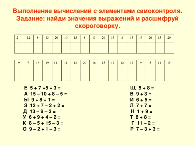 Выполнение вычислений с элементами самоконтроля.  Задание: найди значения выражений и расшифруй скороговорку.   2  12  8  13  20  10  15  8  13  20  15  8  15  13  20  15  20  9  7  18  19 14  11  13  20  16  15  17  12  17  9  5  14  15  Е 5 + 7 +5 + 3 = Щ 5 + 8 =  А 15 – 10 + 8 – 5 = В 9 + 3 =  Ы 9 + 8 + 1 = И 6 + 5 =  З 12 + 7 – 2 + 2 = Л 7 + 7 = Д 13 – 8 – 3 = Н 1 + 9 = У 6 + 9 + 4 – 2 = Т 8 + 8 = К 8 – 5 + 15 – 3 = Г 11 – 2 = О 9 – 2 + 1 – 3 = Р 7 – 3 + 3 =