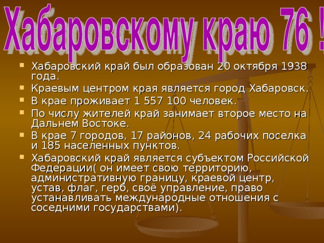 Хабаровский край был образован 20 октября 1938 года. Краевым центром края является город Хабаровск. В крае проживает 1 557 100 человек. По числу жителей край занимает второе место на Дальнем Востоке. В крае 7 городов, 17 районов, 24 рабочих поселка и 185 населенных пунктов. Хабаровский край является субъектом Российской Федерации( он имеет свою территорию, административную границу, краевой центр, устав, флаг, герб, своё управление, право устанавливать международные отношения с соседними государствами).