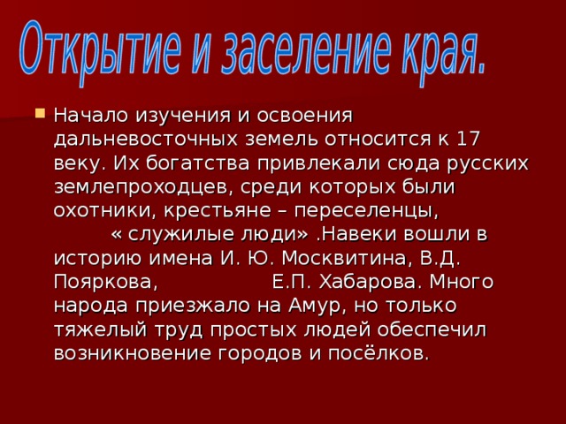 Начало изучения и освоения дальневосточных земель относится к 17 веку. Их богатства привлекали сюда русских землепроходцев, среди которых были охотники, крестьяне – переселенцы, « служилые люди» .Навеки вошли в историю имена И. Ю. Москвитина, В.Д. Пояркова, Е.П. Хабарова. Много народа приезжало на Амур, но только тяжелый труд простых людей обеспечил возникновение городов и посёлков.