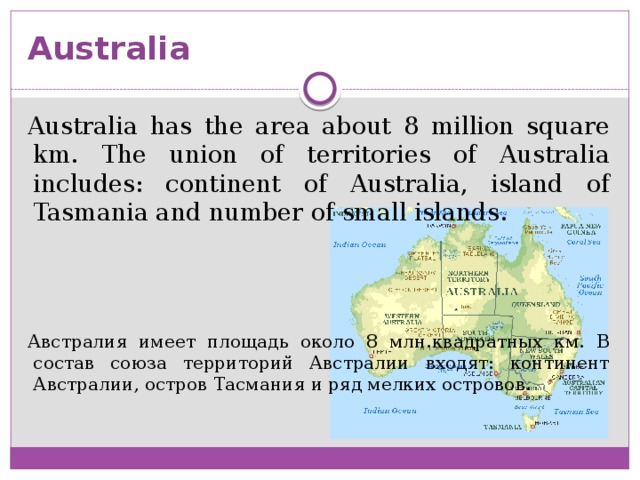 Australia Australia has the area about 8 million square km. The union of territories of Australia includes: continent of Australia, island of Tasmania and number of small islands. Австралия имеет площадь около 8 млн.квадратных км. В состав союза территорий Австралии входят: континент Австралии, остров Тасмания и ряд мелких островов.
