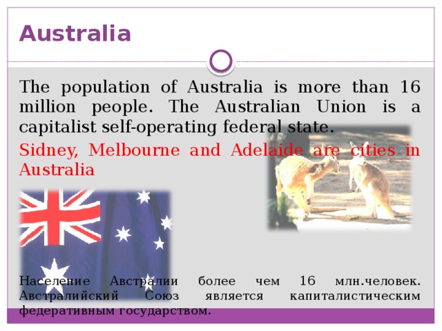 Australia The population of Australia is more than 16 million people. The Australian Union is a capitalist self-operating federal state. Sidney, Melbourne and Adelaide are cities in Australia Население Австралии более чем 16 млн.человек. Австралийский Союз является капиталистическим федеративным государством.