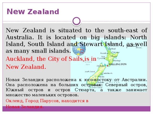 New Zealand New Zealand is situated to the south-east of Australia. It is located on big islands: North Island, South Island and Stewart Island, as well as many small islands. Auckland, the City of Sails,is in New Zealand. Новая Зеландия расположена к юго-востоку от Австралии. Она расположена на больших островах: Северный остров, Южный остров и остров Стюарта, а также занимает множество маленьких островов. Окленд, Город Парусов, находится в Новая Зеландия.