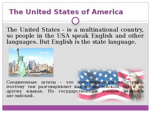 The United States of America The United States - is a multinational country, so people in the USA speak English and other languages. But English is the state language. Соединенные штаты - это многонациональная страна, поэтому там разговаривают как на английском, так и на других языках. Но государственным языком является английский.
