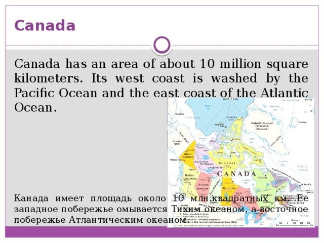 Canada Canada has an area of ​​about 10 million square kilometers. Its west coast is washed by the Pacific Ocean and the east coast of the Atlantic Ocean. Канада имеет площадь около 10 млн.квадратных км. Ее западное побережье омывается Тихим океаном, а восточное побережье Атлантическим океаном.