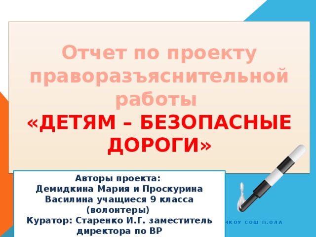 Отчет по проекту праворазъяснительной работы  «ДЕТЯМ – БЕЗОПАСНЫЕ ДОРОГИ» Авторы проекта: Демидкина Мария и Проскурина Василина учащиеся 9 класса (волонтеры) Куратор: Старенко И.Г. заместитель директора по ВР МКОУ СОШ п.Ола МкОУ СОШ п.Ола