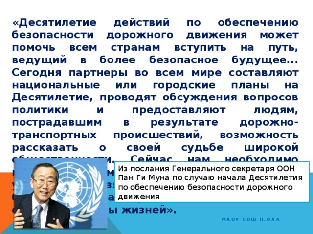 «Десятилетие действий по обеспечению безопасности дорожного движения может помочь всем странам вступить на путь, ведущий в более безопасное будущее... Сегодня партнеры во всем мире составляют национальные или городские планы на Десятилетие, проводят обсуждения вопросов политики и предоставляют людям, пострадавшим в результате дорожно-транспортных происшествий, возможность рассказать о своей судьбе широкой общественности. Сейчас нам необходимо вывести эту кампанию на качественно новый уровень и взять курс на обеспечение безопасности на дорогах. Вместе мы можем спасти миллионы жизней». Из послания Генерального секретаря ООН Пан Ги Муна по случаю начала Десятилетия по обеспечению безопасности дорожного движения МКОУ СОШ п.Ола