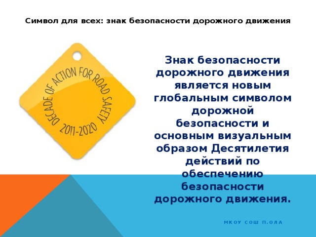 Символ для всех: знак безопасности дорожного движения Знак безопасности дорожного движения является новым глобальным символом дорожной безопасности и основным визуальным образом Десятилетия действий по обеспечению безопасности дорожного движения. МКОУ СОШ п.Ола