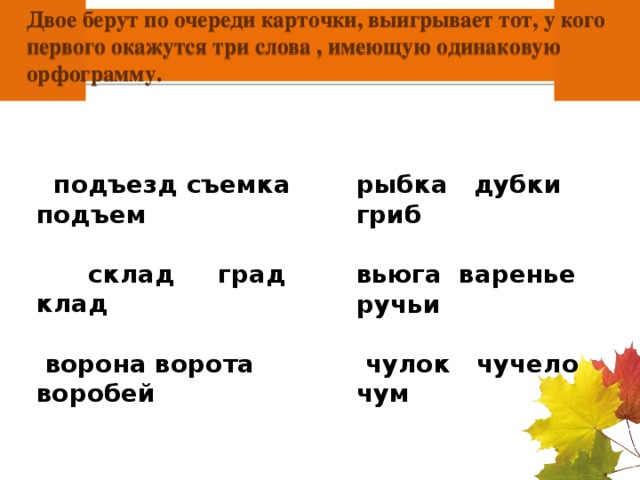 Двое берут по очереди карточки, выигрывает тот, у кого первого окажутся три слова , имеющую одинаковую орфограмму.     подъезд съемка подъем   склад град клад   ворона ворота воробей рыбка дубки гриб  вьюга варенье ручьи   чулок чучело чум