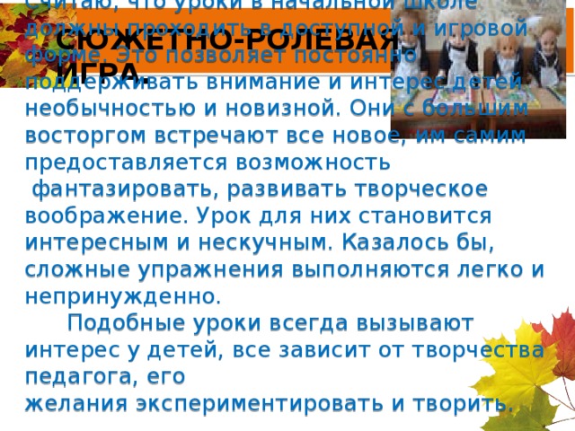 СЮЖЕТНО-РОЛЕВАЯ ИГРА. Считаю, что уроки в начальной школе должны проходить в доступной и игровой форме. Это позволяет постоянно поддерживать внимание и интерес детей необычностью и новизной. Они с большим восторгом встречают все новое, им самим предоставляется возможность  фантазировать, развивать творческое воображение. Урок для них становится интересным и нескучным. Казалось бы, сложные упражнения выполняются легко и непринужденно.        Подобные уроки всегда вызывают интерес у детей, все зависит от творчества педагога, его желания экспериментировать и творить.