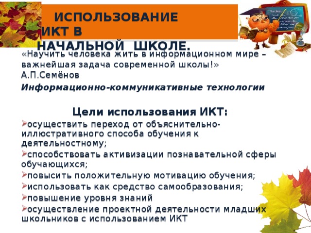 ИСПОЛЬЗОВАНИЕ ИКТ В  НАЧАЛЬНОЙ ШКОЛЕ. «Научить человека жить в информационном мире – важнейшая задача современной школы!» А.П.Семёнов Информационно-коммуникативные технологии  Цели использования ИКТ: