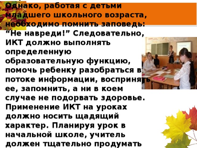 Спектр использования возможностей ИКТ достаточно широк.  Однако, работая с детьми младшего школьного возраста, необходимо помнить заповедь: “Не навреди!” Следовательно, ИКТ должно выполнять определенную образовательную функцию, помочь ребенку разобраться в потоке информации, воспринять ее, запомнить, а ни в коем случае не подорвать здоровье. Применение ИКТ на уроках должно носить щадящий характер. Планируя урок в начальной школе, учитель должен тщательно продумать цель, место и способ использования ИКТ.