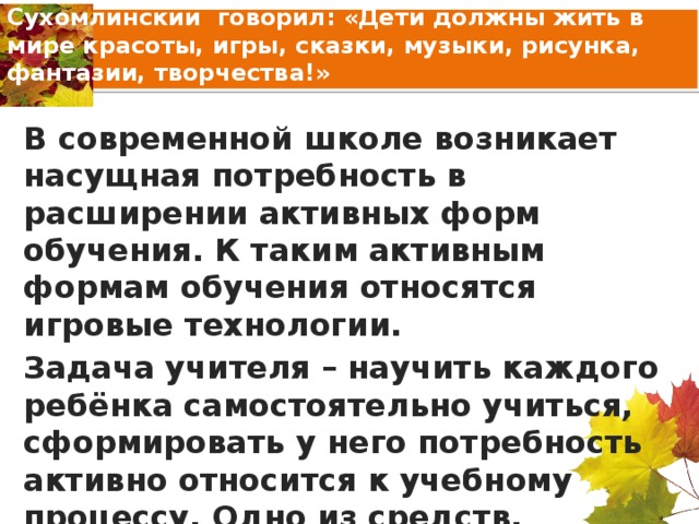 Сухомлинский говорил: «Дети должны жить в мире красоты, игры, сказки, музыки, рисунка, фантазии, творчества!» В современной школе возникает насущная потребность в расширении активных форм обучения. К таким активным формам обучения относятся игровые технологии. Задача учителя – научить каждого ребёнка самостоятельно учиться, сформировать у него потребность активно относится к учебному процессу. Одно из средств, которое окажет реальную помощь ученикам – игра.