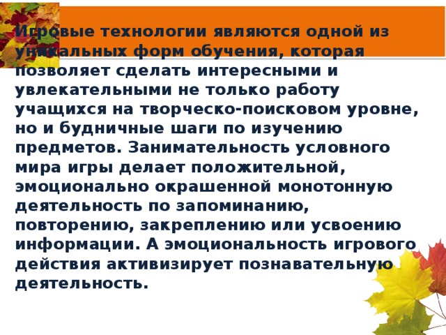 Игровые технологии являются одной из уникальных форм обучения, которая позволяет сделать интересными и увлекательными не только работу учащихся на творческо-поисковом уровне, но и будничные шаги по изучению предметов. Занимательность условного мира игры делает положительной, эмоционально окрашенной монотонную деятельность по запоминанию, повторению, закреплению или усвоению информации. А эмоциональность игрового действия активизирует познавательную деятельность.