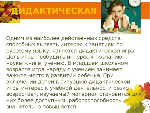 ДИДАКТИЧЕСКАЯ ИГРА Одним из наиболее действенных средств, способных вызвать интерес к занятиям по русскому языку, является дидактическая игра. Цель игры пробудить интерес к познанию, науке, книге, учению. В младшем школьном возрасте игра наряду с учением занимает важное место в развитии ребенка. При включении детей в ситуацию дидактической игры интерес к учебной деятельности резко возрастает, изучаемый материал становится для них более доступным, работоспособность значительно повышается.