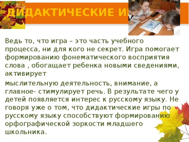 ДИДАКТИЧЕСКИЕ ИГРЫ Ведь то, что игра – это часть учебного процесса, ни для кого не секрет. Игра помогает формированию фонематического восприятия слова , обогащает ребенка новыми сведениями, активирует мыслительную деятельность, внимание, а главное- стимулирует речь. В результате чего у детей появляется интерес к русскому языку. Не говоря уже о том, что дидактические игры по русскому языку способствуют формированию орфографической зоркости младшего школьника.