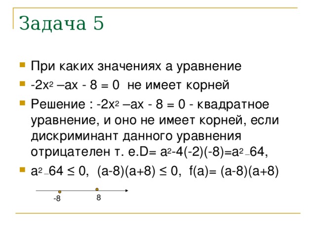 Задача 5 При каких значениях а уравнение -2х 2 –ах - 8 = 0 не имеет корней Решение : -2х 2 –ах - 8 = 0 - квадратное уравнение, и оно не имеет корней, если дискриминант данного уравнения отрицателен т. е.D= а 2 -4(-2)(-8)=а 2 _ 64, а 2 _ 64 ≤ 0, (а-8)(а+8) ≤ 0, f(а)= (а-8)(а+8) 8 -8