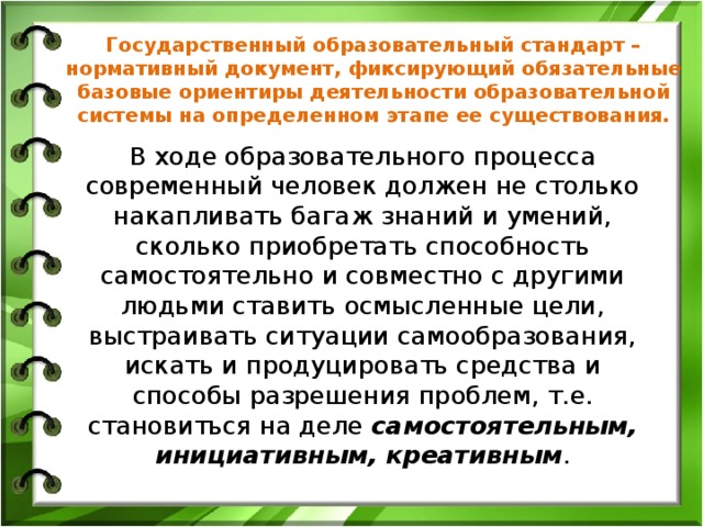 Государственный образовательный стандарт – нормативный документ, фиксирующий обязательные базовые ориентиры деятельности образовательной системы на определенном этапе ее существования. В ходе образовательного процесса современный человек должен не столько накапливать багаж знаний и умений, сколько приобретать способность самостоятельно и совместно с другими людьми ставить осмысленные цели, выстраивать ситуации самообразования, искать и продуцировать средства и способы разрешения проблем, т.е. становиться на деле самостоятельным, инициативным, креативным .