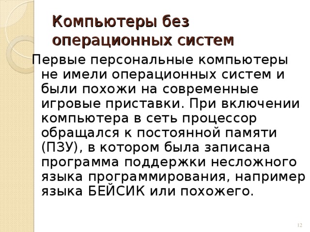 Компьютеры без операционных систем Первые персональные компьютеры не имели операционных систем и были похожи на современные игровые приставки. При включении компьютера в сеть процессор обращался к постоянной памяти (ПЗУ), в котором была записана программа поддержки несложного языка программирования, например языка БЕЙСИК или похожего.