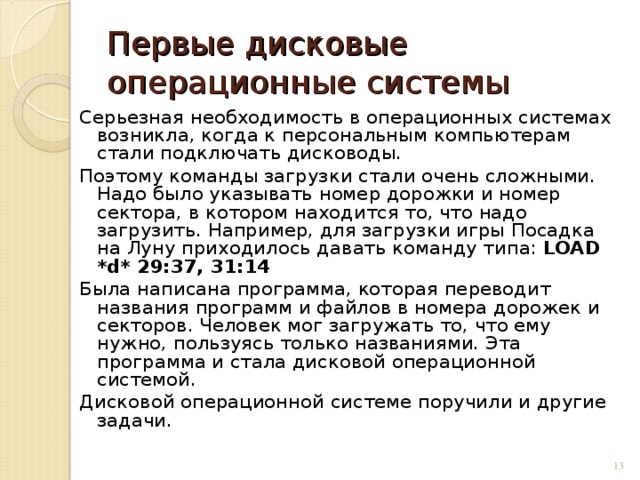 Первые дисковые операционные системы Серьезная необходимость в операционных системах возникла, когда к персональным компьютерам стали подключать дисководы. Поэтому команды загрузки стали очень сложными. Надо было указывать номер дорожки и номер сектора, в котором находится то, что надо загрузить. Например, для загрузки игры Посадка на Луну приходилось давать команду типа: LOAD *d* 29:37, 31:14  Была написана программа, которая переводит названия программ и файлов в номера дорожек и секторов. Человек мог загружать то, что ему нужно, пользуясь только названиями. Эта программа и стала дисковой операционной системой. Дисковой операционной системе поручили и другие задачи.