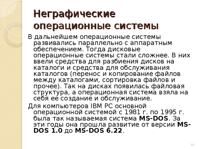 Неграфические операционные системы В дальнейшем операционные системы развивались параллельно с аппаратным обеспечением. Тогда дисковые операционные системы стали сложнее. В них ввели средства для разбиения дисков на каталоги и средства для обслуживания каталогов (перенос и копирование файлов между каталогами, сортировка файлов и прочее). Так на дисках появилась файловая структура, а операционная система взяла на себя ее создание и обслуживание. Для компьютеров IВМ РС основной операционной системой с 1981 г. по 1995 г. была так называемая система МS-DOS . За эти годы она прошла развитие от версии МS-DOS 1.0 до МS-DOS 6.22 .