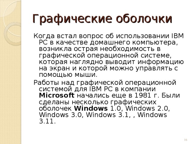 Графические оболочки Когда встал вопрос об использовании IВМ РС в качестве домашнего компьютера, возникла острая необходимость в графической операционной системе, которая наглядно выводит информацию на экран и которой можно управлять с помощью мыши. Работы над графической операционной системой для IВМ РС в компании Microsoft начались еще в 1981 г. Были сделаны несколько графических оболочек Windows 1.0, Windows 2.0, Windows 3.0, Windows 3.1, , Windows 3.11.