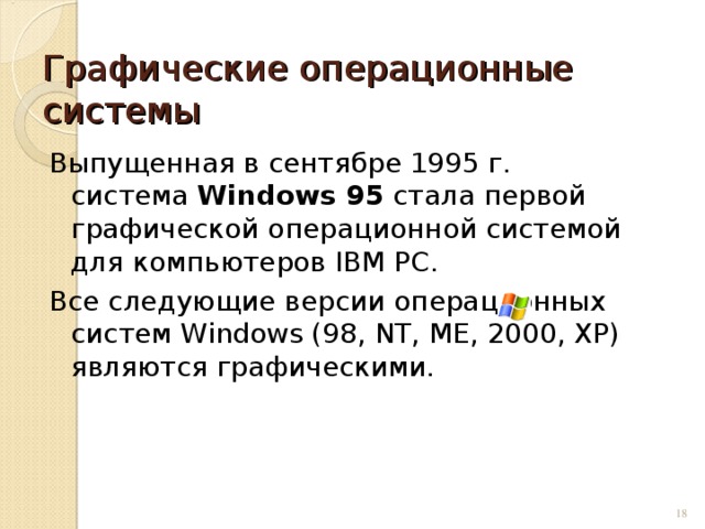 Графические операционные системы Выпущенная в сентябре 1995 г. система Windows 95 стала первой графической операционной системой для компьютеров IВМ РС. Все следующие версии операционных систем Windows (98, NT, ME, 2000, XP) являются графическими.