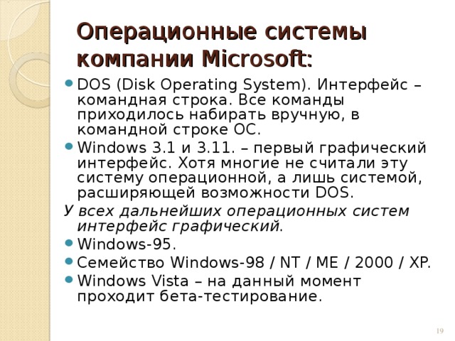 Операционные системы компании Microsoft: DOS (Disk Operating System). Интерфейс – командная  строка . Все команды приходилось набирать вручную, в командной строке ОС. Windows 3.1 и 3.11. – первый графический интерфейс. Хотя многие не считали эту систему операционной, а лишь системой, расширяющей возможности DOS. У всех дальнейших операционных систем интерфейс графический. Windows-95. Семейство Windows-98 / NT / ME / 2000 / XP. Windows Vista – на данный момент проходит бета-тестирование.