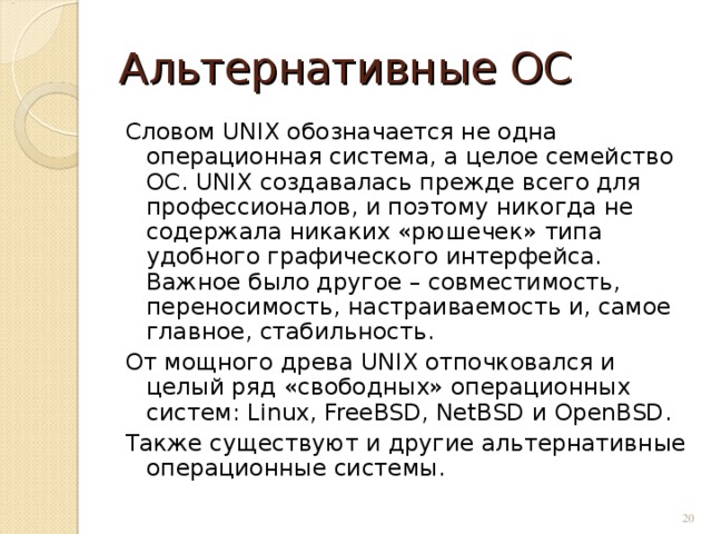 Альтернативные ОС Словом UNIX обозначается не одна операционная система, а целое семейство ОС. UNIX создавалась прежде всего для профессионалов, и поэтому никогда не содержала никаких «рюшечек» типа удобного графического интерфейса. Важное было другое – совместимость, переносимость, настраиваемость и, самое главное, стабильность. От мощного древа UNIX отпочковался и целый ряд «свободных» операционных систем: Linux , FreeBSD , NetBSD и OpenBSD . Также существуют и другие альтернативные операционные системы.