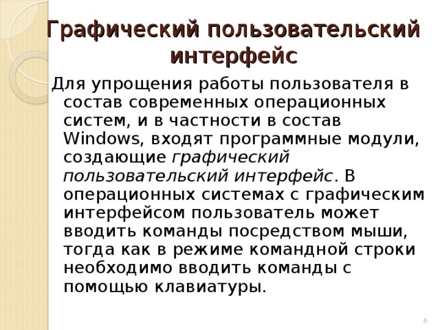 Графический пользовательский интерфейс Для упрощения работы пользователя в состав современных операционных систем, и в частности в состав Windows, входят программные модули, создающие графический пользовательский интерфейс . В операционных системах с графическим интерфейсом пользователь может вводить команды посредством мыши, тогда как в режиме командной строки необходимо вводить команды с помощью клавиатуры.