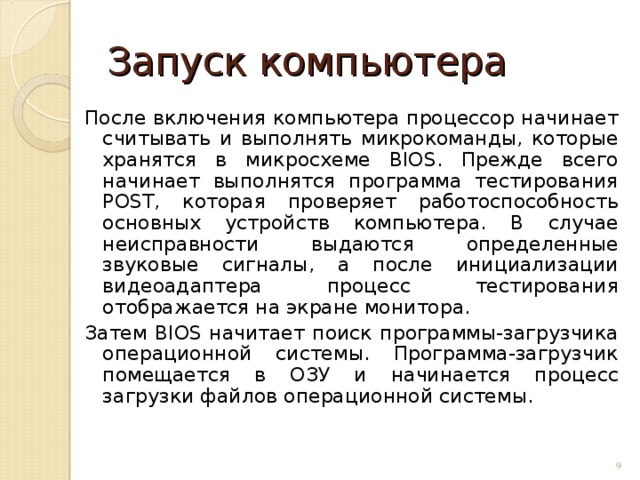 Запуск компьютера После включения компьютера процессор начинает считывать и выполнять микрокоманды, которые хранятся в микросхеме BIOS. Прежде всего начинает выполнятся программа тестирования POST, которая проверяет работоспособность основных устройств компьютера. В случае неисправности выдаются определенные звуковые сигналы, а после инициализации видеоадаптера процесс тестирования отображается на экране монитора. Затем BIOS начитает поиск программы-загрузчика операционной системы. Программа-загрузчик помещается в ОЗУ и начинается процесс загрузки файлов операционной системы.