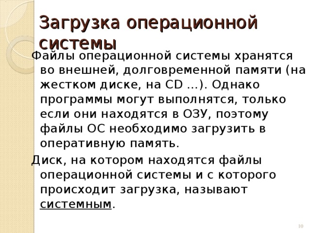 Загрузка операционной системы Файлы операционной системы хранятся во внешней, долговременной памяти (на жестком диске, на CD …). Однако программы могут выполнятся, только если они находятся в ОЗУ, поэтому файлы ОС необходимо загрузить в оперативную память. Диск, на котором находятся файлы операционной системы и с которого происходит загрузка, называют системным .