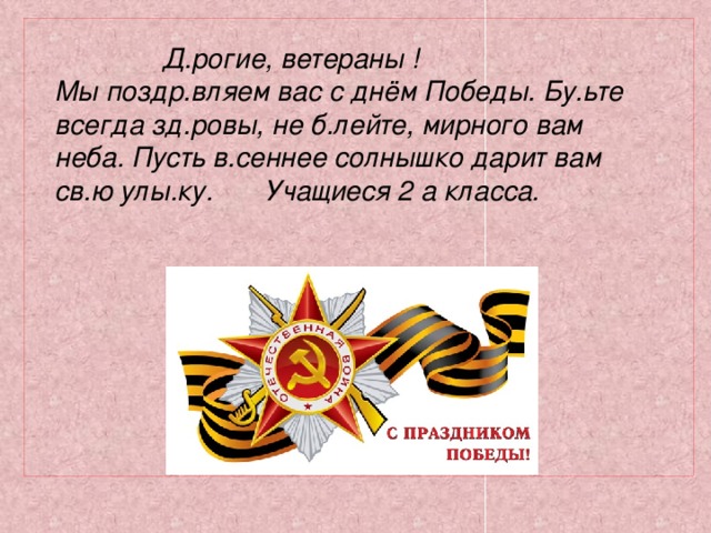 Д.рогие, ветераны ! Мы поздр.вляем вас с днём Победы. Бу.ьте всегда зд.ровы, не б.лейте, мирного вам неба. Пусть в.сеннее солнышко дарит вам св.ю улы.ку. Учащиеся 2 а класса.