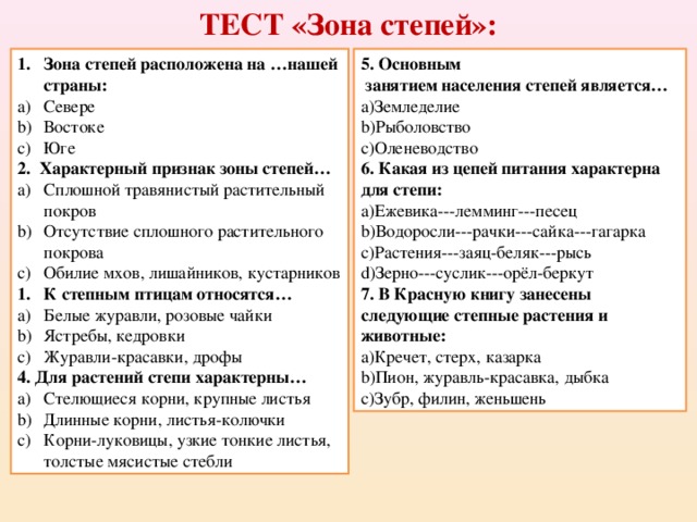 ТЕСТ «Зона степей»: Зона степей расположена на …нашей страны: 5. Основным  занятием населения степей является… Севере Востоке Юге Земледелие Рыболовство Оленеводство 2. Характерный признак зоны степей… 6. Какая из цепей питания характерна для степи: Сплошной травянистый растительный покров Отсутствие сплошного растительного покрова Обилие мхов, лишайников, кустарников Ежевика---лемминг---песец Водоросли---рачки---сайка---гагарка Растения---заяц-беляк---рысь Зерно---суслик---орёл-беркут К степным птицам относятся… 7. В Красную книгу занесены следующие степные растения и животные: Белые журавли, розовые чайки Ястребы, кедровки Журавли-красавки, дрофы Кречет, стерх, казарка Пион, журавль-красавка, дыбка Зубр, филин, женьшень 4. Для растений степи характерны…