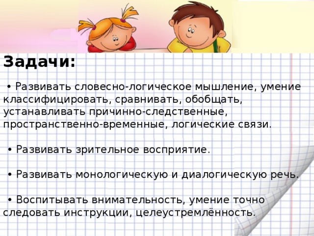 Задачи:  • Развивать словесно-логическое мышление, умение классифицировать, сравнивать, обобщать, устанавливать причинно-следственные, пространственно-временные, логические связи. • Развивать зрительное восприятие. • Развивать монологическую и диалогическую речь. • Воспитывать внимательность, умение точно следовать инструкции, целеустремлённость.