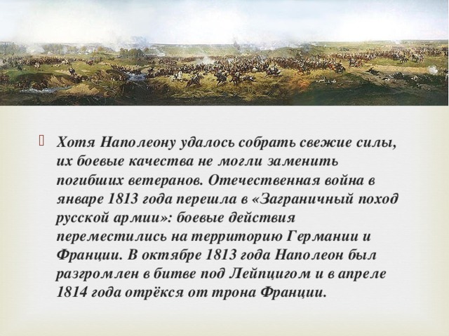 Хотя Наполеону удалось собрать свежие силы, их боевые качества не могли заменить погибших ветеранов. Отечественная война в январе 1813 года перешла в «Заграничный поход русской армии»: боевые действия переместились на территорию Германии и Франции. В октябре 1813 года Наполеон был разгромлен в битве под Лейпцигом и в апреле 1814 года отрёкся от трона Франции.