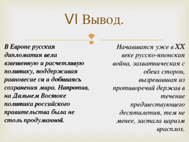 VI Вывод.   Начавшаяся уже в ⅩⅩ веке русско-японская война, захватническая с обеих сторон, вызревавшая из противоречий держав в течение предшествующего десятилетия, тем не менее, застала царизм врасплох. В Европе русская дипломатия вела взвешенную и расчетливую политику, поддерживая равновесие си и добиваясь сохранения мира. Напротив, на Дальнем Востоке политика российского правительства была не столь продуманной.