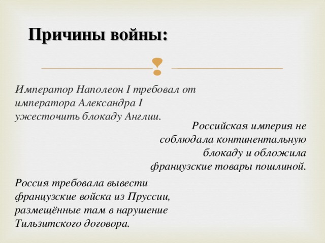 Причины войны:   Император Наполеон I требовал от императора Александра I ужесточить блокаду Англии. Российская империя не соблюдала континентальную блокаду и обложила французские товары пошлиной. Россия требовала вывести французские войска из Пруссии, размещённые там в нарушение Тильзитского договора.