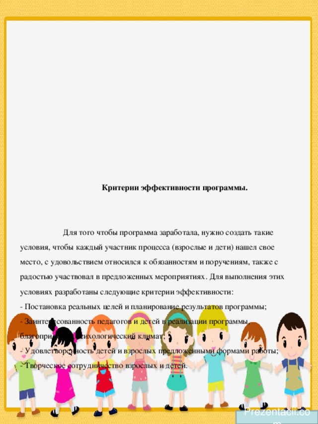 Критерии эффективности программы.    Для того чтобы программа заработала, нужно создать такие условия, чтобы каждый участник процесса (взрослые и дети) нашел свое место, с удовольствием относился к обязанностям и поручениям, также с радостью участвовал в предложенных мероприятиях. Для выполнения этих условиях разработаны следующие критерии эффективности:  - Постановка реальных целей и планирование результатов программы;  - Заинтересованность педагогов и детей в реализации программы, благоприятный психологический климат;  - Удовлетворенность детей и взрослых предложенными формами работы;  - Творческое сотрудничество взрослых и детей.   Prezentacii.com