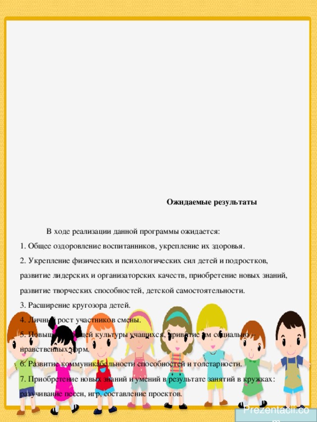 Ожидаемые результаты   В ходе реализации данной программы ожидается:  1. Общее оздоровление воспитанников, укрепление их здоровья.  2. Укрепление физических и психологических сил детей и подростков, развитие лидерских и организаторских качеств, приобретение новых знаний, развитие творческих способностей, детской самостоятельности.  3. Расширение кругозора детей.  4. Личный рост участников смены.  5. Повышение общей культуры учащихся, привитие им социально – нравственных норм.  6. Развитие коммуникабельности способностей и толетарности.  7. Приобретение новых знаний и умений в результате занятий в кружках: разучивание песен, игр, составление проектов.   Prezentacii.com