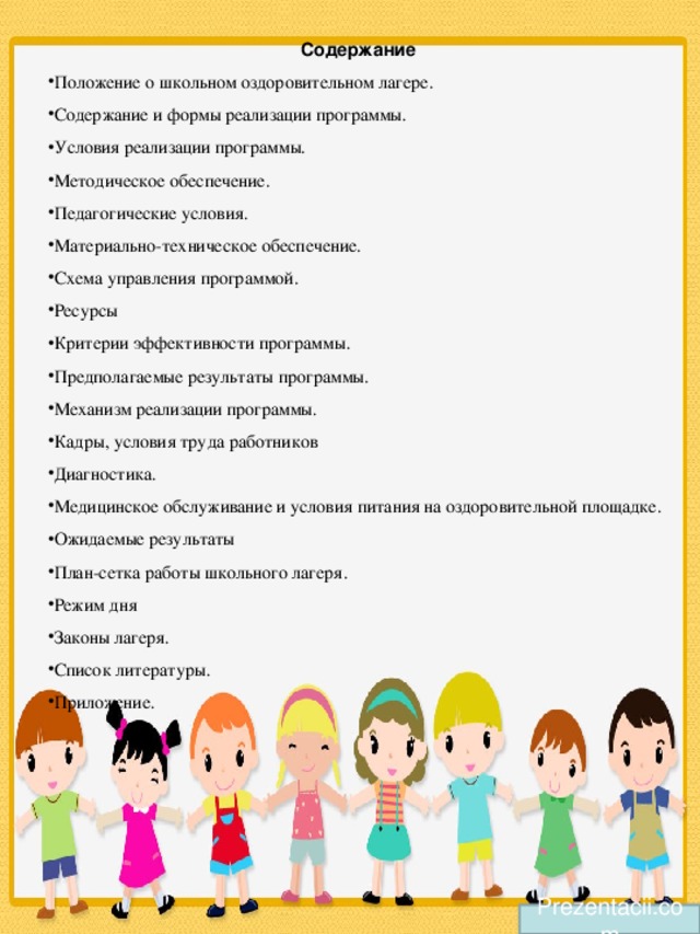 Содержание Положение о школьном оздоровительном лагере. Содержание и формы реализации программы. Условия реализации программы. Методическое обеспечение. Педагогические условия. Материально-техническое обеспечение. Схема управления программой. Ресурсы Критерии эффективности программы. Предполагаемые результаты программы. Механизм реализации программы. Кадры, условия труда работников Диагностика. Медицинское обслуживание и условия питания на оздоровительной площадке. Ожидаемые результаты План-сетка работы школьного лагеря. Режим дня Законы лагеря. Список литературы. Приложение. Prezentacii.com