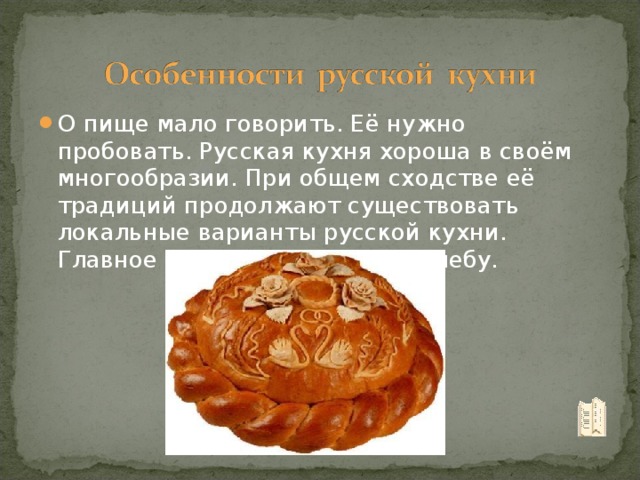 О пище мало говорить. Её нужно пробовать. Русская кухня хороша в своём многообразии. При общем сходстве её традиций продолжают существовать локальные варианты русской кухни. Главное место принадлежит хлебу.