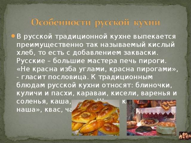 В русской традиционной кухне выпекается преимущественно так называемый кислый хлеб, то есть с добавлением закваски. Русские – большие мастера печь пироги. «Не красна изба углами, красна пирогами», - гласит пословица. К традиционным блюдам русской кухни относят: блиночки, куличи и пасхи, караваи, кисели, варенья и соленья, каша, щи – «Щи да каша – пища наша», квас, чай.