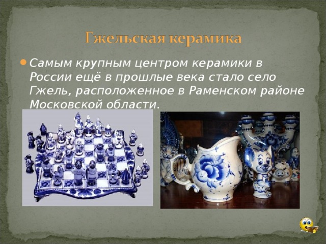 Самым крупным центром керамики в России ещё в прошлые века стало село Гжель, расположенное в Раменском районе Московской области.