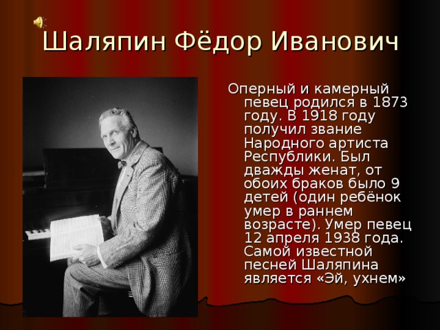 Шаляпин Фёдор Иванович Оперный и камерный певец родился в 1873 году. В 1918 году получил звание Народного артиста Республики. Был дважды женат, от обоих браков было 9 детей (один ребёнок умер в раннем возрасте). Умер певец 12 апреля 1938 года. Самой известной песней Шаляпина является «Эй, ухнем»