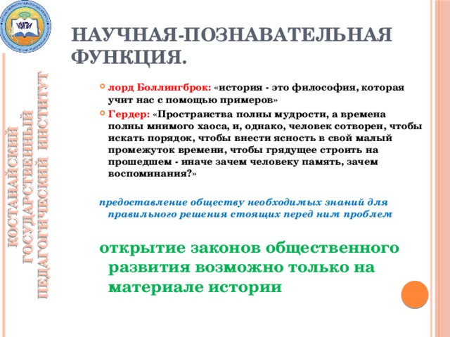 Научная-познавательная функция. КОСТАНАЙСКИЙ ГОСУДАРСТВЕННЫЙ ПЕДАГОГИЧЕСКИЙ ИНСТИТУТ лорд Боллингброк: «история - это философия, которая учит нас с помощью примеров» Гердер: «Пространства полны мудрости, а времена полны мнимого хаоса, и, однако, человек сотворен, чтобы искать порядок, чтобы внести ясность в свой малый промежуток времени, чтобы грядущее строить на прошедшем - иначе зачем человеку память, зачем воспоминания?»  предоставление обществу необходимых зна­ний для правильного решения стоящих перед ним проблем  открытие законов общественного развития возможно только на материале истории