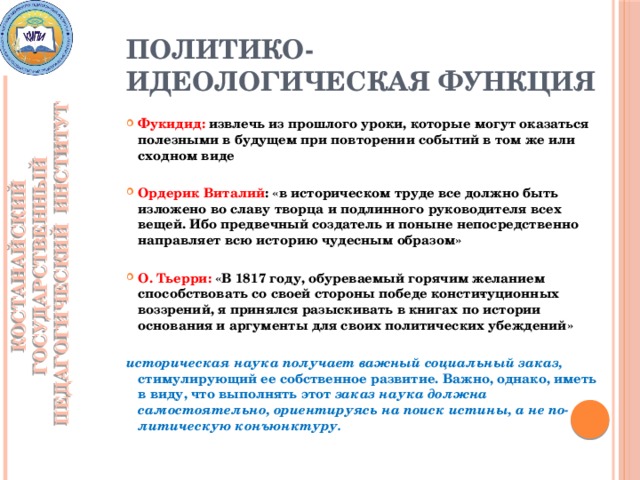 Политико-идеологическая функция КОСТАНАЙСКИЙ ГОСУДАРСТВЕННЫЙ ПЕДАГОГИЧЕСКИЙ ИНСТИТУТ Фукидид: извлечь из прошлого уроки, которые могут оказаться полезными в будущем при повторении событий в том же или сходном виде  Ордерик Виталий : «в историческом труде все должно быть изложено во славу творца и подлинного руководителя всех вещей. Ибо предвечный создатель и поныне непосредственно направляет всю историю чудесным образом»  О. Тьерри: «В 1817 году, обуреваемый горячим желанием способствовать со своей стороны победе консти­туционных воззрений, я принялся разыскивать в книгах по истории основания и аргументы для своих политических убеждений»  историческая наука получает важный социальный заказ, стимулирующий ее собственное развитие. Важно, однако, иметь в виду, что выполнять этот заказ наука должна самостоятельно, ориентируясь на поиск истины, а не по­литическую конъюнктуру.