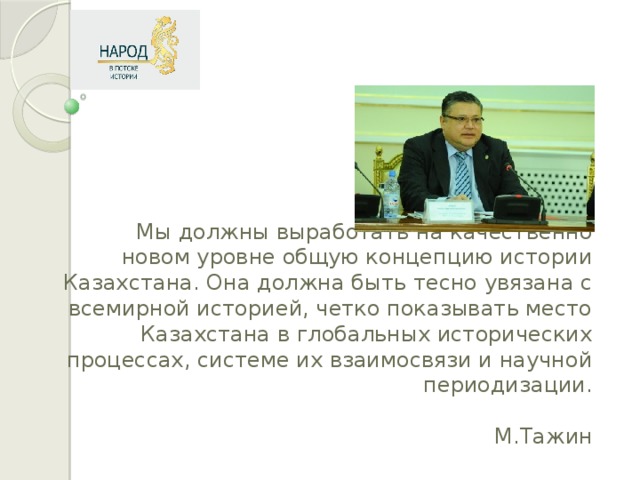 Мы должны выработать на качественно новом уровне общую концепцию истории Казахстана. Она должна быть тесно увязана с всемирной историей, четко показывать место Казахстана в глобальных исторических процессах, системе их взаимосвязи и научной периодизации.   М.Тажин