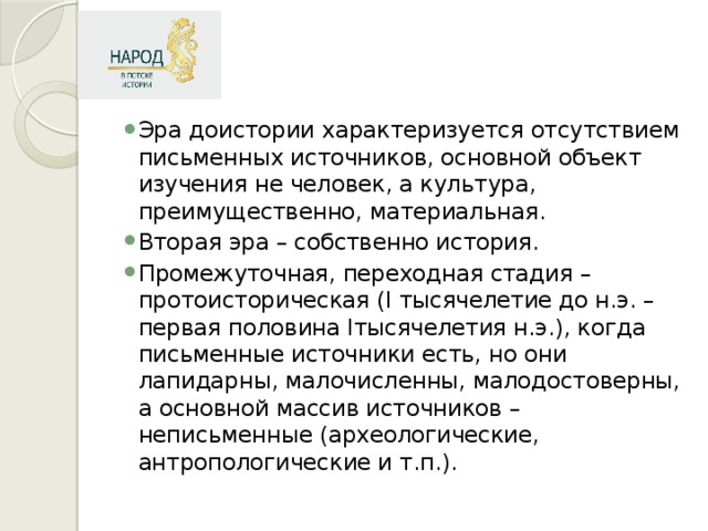 Эра доистории характеризуется отсутствием письменных источников, основной объект изучения не человек, а культура, преимущественно, материальная. Вторая эра – собственно история. Промежуточная, переходная стадия – протоисторическая (I тысячелетие до н.э. – первая половина Iтысячелетия н.э.), когда письменные источники есть, но они лапидарны, малочисленны, малодостоверны, а основной массив источников – неписьменные (археологические, антропологические и т.п.).