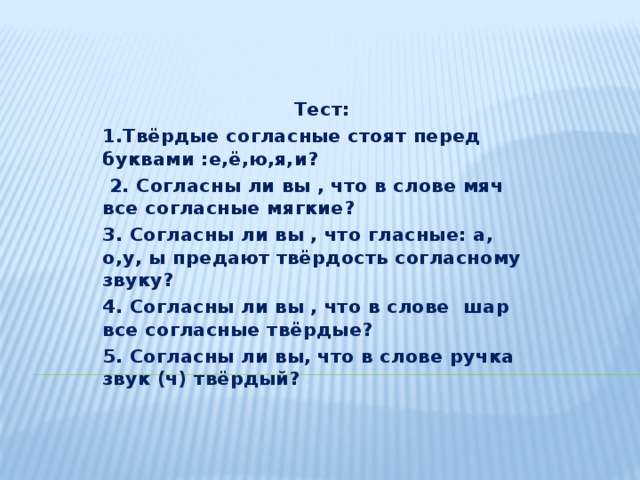 Тест: 1.Твёрдые согласные стоят перед буквами :е,ё,ю,я,и?  2. Согласны ли вы , что в слове мяч все согласные мягкие? 3. Согласны ли вы , что гласные: а, о,у, ы предают твёрдость согласному звуку? 4. Согласны ли вы , что в слове шар все согласные твёрдые? 5. Согласны ли вы, что в слове ручка звук (ч) твёрдый?