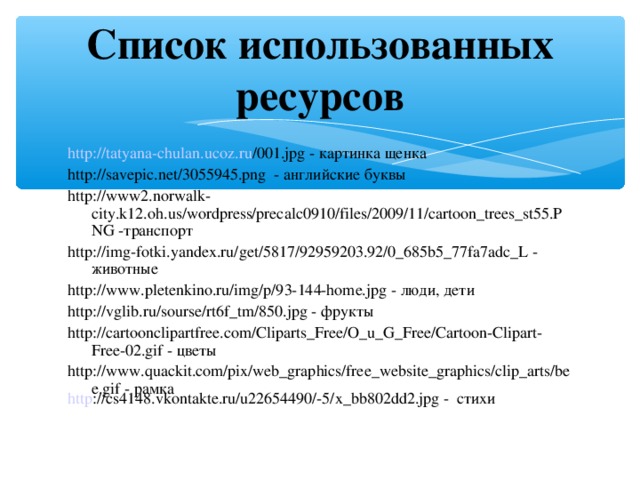 Список использованных ресурсов http :// tatyana-chulan.ucoz.ru /001.jpg - картинка щенка http://savepic.net/3055945.png - английские буквы http://www2.norwalk-city.k12.oh.us/wordpress/precalc0910/files/2009/11/cartoon_trees_st55.PNG -транспорт http://img-fotki.yandex.ru/get/5817/92959203.92/0_685b5_77fa7adc_L - животные http://www.pletenkino.ru/img/p/93-144-home.jpg - люди, дети http://vglib.ru/sourse/rt6f_tm/850.jpg - фрукты http://cartoonclipartfree.com/Cliparts_Free/O_u_G_Free/Cartoon-Clipart-Free-02.gif - цветы http://www.quackit.com/pix/web_graphics/free_website_graphics/clip_arts/bee.gif - рамка http ://cs4148.vkontakte.ru/u22654490/-5/x_bb802dd2.jpg - стихи